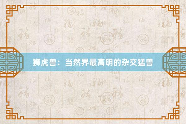 狮虎兽：当然界最高明的杂交猛兽