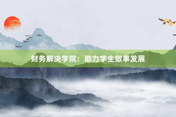 财务解决学院：助力学生做事发展